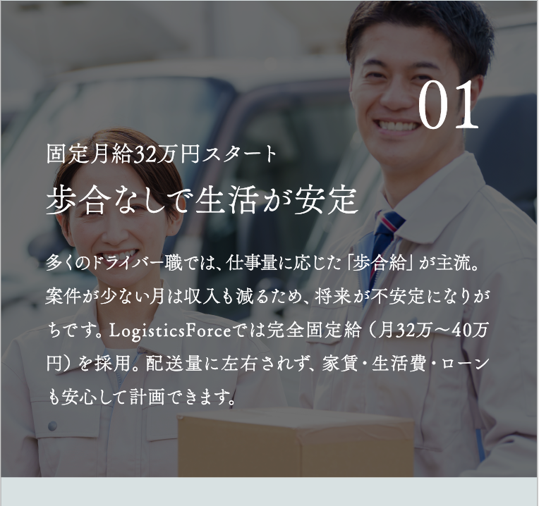 歩合なしで生活が安定 多くのドライバー職では、仕事量に応じた「歩合給」が主流。案件が少ない月は収入も減るため、将来が不安定になりがちです。LogisticsForceでは完全固定給（月32万〜40万円）を採用。配送量に左右されず、家賃・生活費・ローンも安心して計画できます。