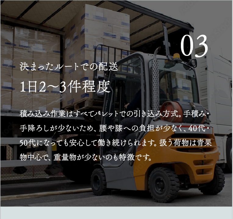 1日2〜3件程度 積み込み作業はすべてパレットでの引き込み方式。手積み・手降ろしが少ないため、腰や膝への負担が少なく、40代・50代になっても安心して働き続けられます。扱う荷物は青果物中心で、重量物が少ないのも特徴です。