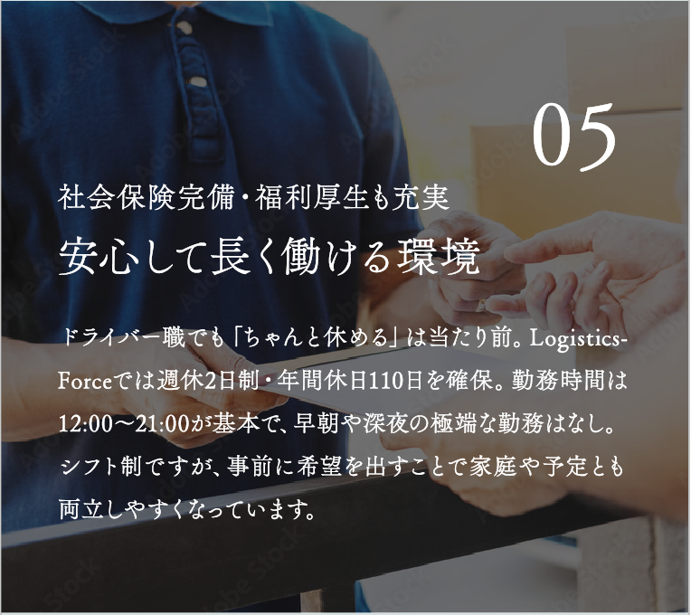 安心して長く働ける環境 ドライバー職でも「ちゃんと休める」は当たり前。LogisticsForceでは週休2日制・年間休日110日を確保。勤務時間は12:00〜21:00が基本で、早朝や深夜の極端な勤務はなし。シフト制ですが、事前に希望を出すことで家庭や予定とも両立しやすくなっています。
