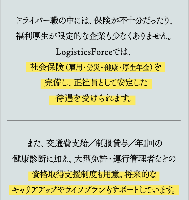 ドライバー職の中には、保険が不十分だったり、福利厚生が限定的な企業も少なくありません。LogisticsForceでは、社会保険（雇用・労災・健康・厚生年金）を完備し、正社員として安定した待遇を受けられます。また、交通費支給／制服貸与／年1回の健康診断に加え、大型免許・運行管理者などの資格取得支援制度も用意。将来的なキャリアアップやライフプランもサポートしています。