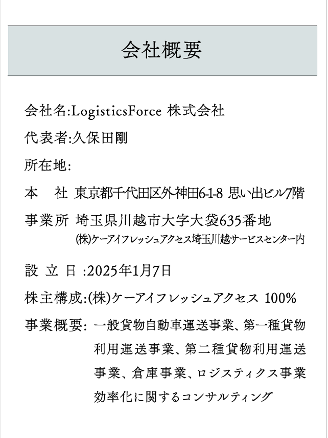 会社概要 会社名:LogisticsForce 株式会社
代表者:久保田剛
所在地:
本　社 東京都千代田区外神田6-1-8  思い出ビル7階
事業所 埼玉県川越市大字大袋635番地
設立日:2025年1月7日
株主構成:(株)ケーアイフレッシュアクセス 100%
事業概要:
