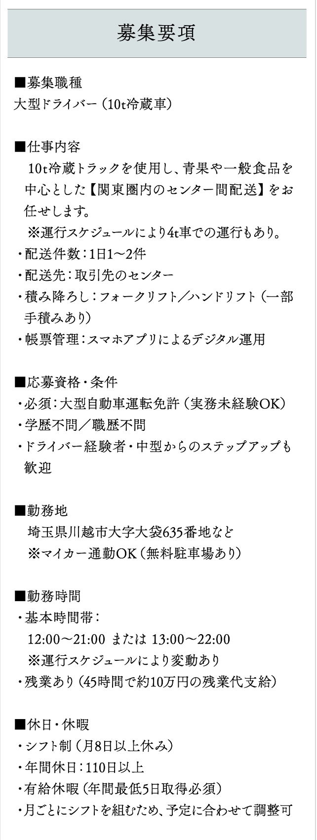 募集要項 ■募集職種
大型ドライバー（10t冷蔵車）

■仕事内容
　10t冷蔵トラックを使用し、青果や一般食品を中心とした【関東圏内のセンター間配送】をお任せします。
　※運行スケジュールにより4t車での運行もあり。
・配送件数：1日1～2件
・配送先：取引先のセンター
・積み降ろし：フォークリフト／ハンドリフト（一部手積みあり）
・帳票管理：スマホアプリによるデジタル運用

■応募資格・条件
・必須：大型自動車運転免許（実務未経験OK）
・学歴不問／職歴不問
・ドライバー経験者・中型からのステップアップも歓迎

■勤務地
　埼玉県川越市大字大袋635番地など
　※マイカー通勤OK（無料駐車場あり）

■勤務時間
・基本時間帯：
　12:00〜21:00 または 13:00〜22:00
　※運行スケジュールにより変動あり
・残業あり（45時間で約10万円の残業代支給）

■休日・休暇
・シフト制（月8日以上休み）
・年間休日：110日以上
・有給休暇（年間最低5日取得必須）
・月ごとにシフトを組むため、予定に合わせて調整可

■給与
・基本給：270,000円
・安全運行手当（無事故手当）：30,000円
・精勤手当（皆勤手当）：20,000円
・残業手当：約100,000円（45時間の場合）
・特殊作業手当：2,000円／時間
・想定月収：420,000円以上可能
・交通費：全額支給（会社規定）

■福利厚生・待遇
・賞与年2回
・昇給年1回
・原則転勤無し
・社会保険完備
・有給休暇
・制服貸与
・車通勤OK／交通費全額補助
・残業手当／深夜手当
・退職金制度あり
・表彰制度
・育児介護休業制度
・資格取得支援制度（例：フォークリフト免許費用全額負担）

■雇用形態
　正社員

■選考フロー
【応募】
　このページ下部の応募フォームよりお申し込み
　↓
【面接日調整】
　メールまたはお電話にて面接場所・日程を調整
　※可能な限りご希望に合わせます
　↓
【面接実施】
　対面での面接を実施（1回）
　↓
【内定通知】
　面接後、3営業日以内に合否をご連絡
　↓
【勤務開始】
　ご希望に応じて勤務開始日のご相談も可能です


■応募方法
　このページ下部の応募フォームよりエントリー。